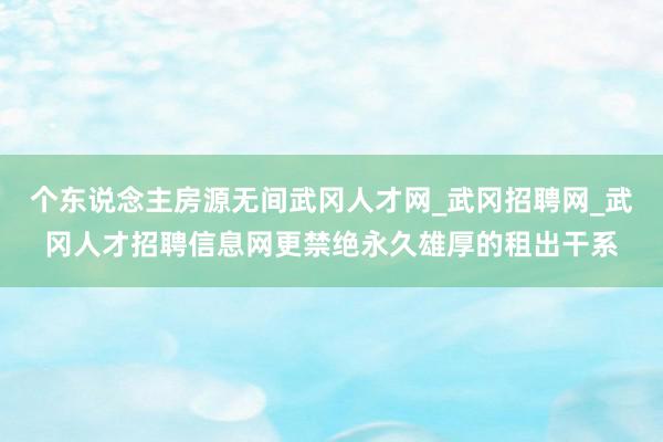 个东说念主房源无间武冈人才网_武冈招聘网_武冈人才招聘信息网更禁绝永久雄厚的租出干系